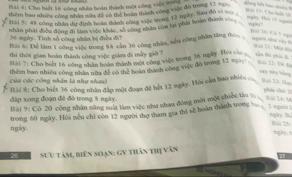 mor ngtror ta hmr na 
Bài 4: Cho biết 16 công nhân hoàn thành một công việc trong - 
thêm bao nhiêu công nhân nữa đề có thể hoàn thành công việc đó trong 12 ngày. 
đồng hết bao nhiều th 
Bài 19: Cho biết 10
* Bài 5: 48 công nhân dự định hoàn thành công việc trong 12 ngày. Sau đô vì một đ ngày. Hội 15 người 
nhân phải điều động đi làm việc khác, số công nhân còn lại phái hoàn thánh công 
ngày? 
Bài 20: Có 5 ngu
36 ngày. Tính số công nhân bị điều đi? 
Bài 6: Để làm 1 công việc trong 8h cần 30 công nhân, nều công nhân tăng thêm 
người như vậy th 
Bài 21: Một đội 
thì thời gian hoàn thành công việc giảm đi mẫy giờ ? tần thì phải đi 
Bài 7: Cho biết 16 công nhân hoàn thành một công việc trong 36 ngày. Hỏi cần ph 
thêm bao nhiều công nhân nữa để có thể hoàn thành công việc đó trong 12 ngày Bài 22: Để đặ 
ray này bằng 
của các công nhân là như nhau) Bài 23: Học 
Bài 8: Cho biết 36 công nhân đắp một đoạn đê hết 12 ngày. Hỏi cần bao nhiêu củn 
phải chớ 20
đáp xong đoạn đê đỏ trong 8 ngày. 
Bài 9: Có 20 công nhân năng suất làm việc như nhau đóng mới một chiếc tàu thì Bài 24: M 
trong 60 ngày. Hỏi nếu chỉ còn 12 người thợ tham gia thì sẽ hoàn thành trong b 2 người 
ngày. Bi 
Bài 25: 
ngày. 
ngày, t
26 SưU tảm, biên Soạn: GV thân thị vân
2
HON