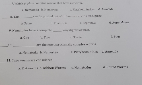 Which phylum contains worms that have a coelom?
_
a. Nematoda b. Nemertea c. Platyhelminthes d. Annelida
_
8. The_ can be pushed out of ribbon worms to attack prey.
a. Setae b. Proboscis c. Segments d. Appendages
_
9. Nematodes have a complete, _way digestive tract.
a. One b. Two c. Three d. Four
_
10. _are the most structurally complex worms.
a. Nematoda b. Nemertea c. Platyhelminthes d. Annelida
_11. Tapeworms are considered
a. Flatworms b. Ribbon Worms c. Nematodes d. Round Worms