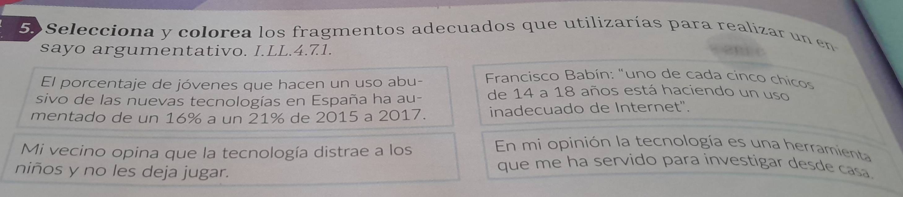 Selecciona y colorea los fragmentos adecuados que utilizarías para realizar un en 
sayo argumentativo. I.LL. 4.71. 
El porcentaje de jóvenes que hacen un uso abu- 
* Francisco Babín: "uno de cada cinco chicos 
sivo de las nuevas tecnologías en España ha au- 
de 14 a 18 años está haciendo un uso 
mentado de un 16% a un 21% de 2015 a 2017. inadecuado de Internet'. 
Mi vecino opina que la tecnología distrae a los 
En mi opinión la tecnología es una herramienta 
niños y no les deja jugar. 
que me ha servido para investigar desde casa.