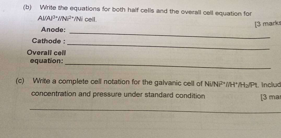 Write the equations for both half cells and the overall cell equation for
Al/Al^(3+)//Ni^(2+)/Ni cell. 
_ 
Anode: [3 marks 
Cathode : 
Overall cell 
_ 
equation:_ 
(c) Write a complete cell notation for the galvanic cell of N Ni/Ni^(2+)//H^+/H_2/Pt. Includ 
concentration and pressure under standard condition 
[3 mar 
_