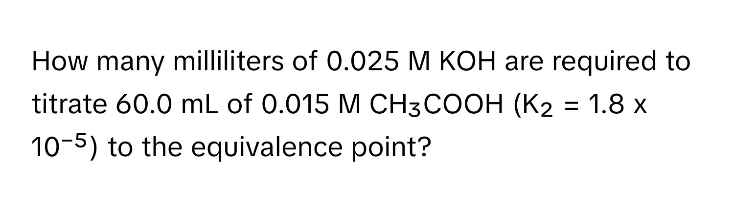 How many milliliters of 0.025 M KOH are required to titrate 60.0 mL of 0.015 M CH₃COOH (K₂ = 1.8 x 10⁻⁵) to the equivalence point?