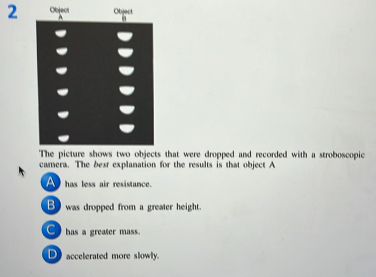 that were dropped and recorded with a stroboscopic
camera. The best explanation for the results is that object A
A has less air resistance.
B was dropped from a greater height.
C has a greater mass.
D accelerated more slowly.