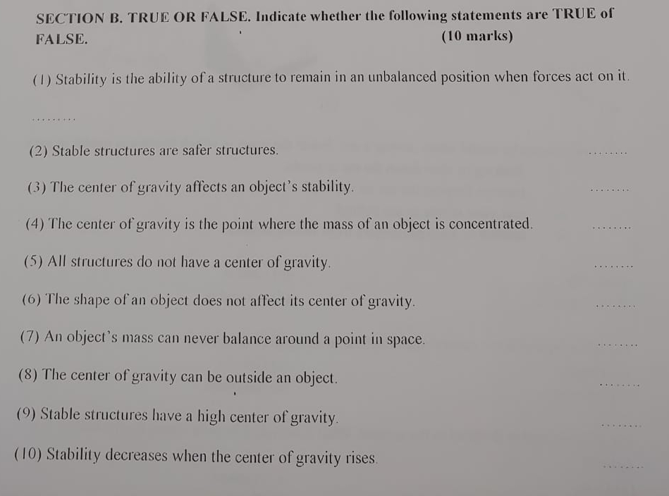 TRUE OR FALSE. Indicate whether the following statements are TRUE of 
FALSE. (10 marks) 
(1) Stability is the ability of a structure to remain in an unbalanced position when forces act on it. 
_ 
(2) Stable structures are safer structures. 
_ 
(3) The center of gravity affects an object's stability. 
_ 
(4) The center of gravity is the point where the mass of an object is concentrated. 
_ 
(5) All structures do not have a center of gravity. 
_ 
(6) The shape of an object does not affect its center of gravity. 
_ 
(7) An object's mass can never balance around a point in space. 
_ 
(8) The center of gravity can be outside an object. 
_ 
(9) Stable structures have a high center of gravity. 
_ 
(10) Stability decreases when the center of gravity rises. 
_