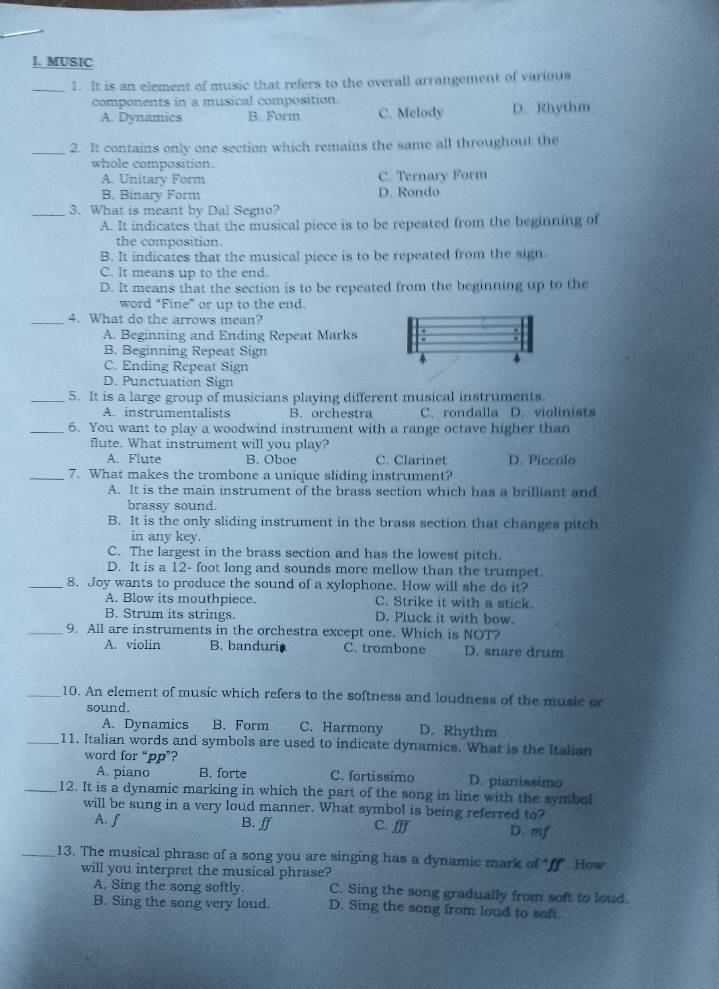 MUSIC
_1. It is an element of music that refers to the overall arrangement of various
components in a musical composition.
A. Dynamics B. Form C. Melody D. Rhythm
_2. It contains only one section which remains the same all throughout the
whole composition.
A. Unitary Form C. Ternary Form
B. Binary Form D. Rondo
_3. What is meant by Dal Segno?
A. It indicates that the musical piece is to be repeated from the beginning of
the composition
B. It indicates that the musical piece is to be repeated from the sign.
C. It means up to the end.
D. It means that the section is to be repeated from the beginning up to the
word “Fine” or up to the end.
_4. What do the arrows mean?
A. Beginning and Ending Repeat Marks
B. Beginning Repeat Sign
C. Ending Repeat Sign
D. Punctuation Sign
_5. It is a large group of musicians playing different musical instruments.
A. instrumentalists B. orchestra C. rondalla D. violinists
_6. You want to play a woodwind instrument with a range octave higher than
flute. What instrument will you play?
A. Flute B. Oboe C. Clarinet D. Piccolo
_7. What makes the trombone a unique sliding instrument?
A. It is the main instrument of the brass section which has a brilliant and
brassy sound.
B. It is the only sliding instrument in the brass section that changes pitch
in any key.
C. The largest in the brass section and has the lowest pitch.
D. It is a 12- foot long and sounds more mellow than the trumpet.
_8. Joy wants to produce the sound of a xylophone. How will she do it?
A. Blow its mouthpiece. C. Strike it with a stick.
B. Strum its strings. D. Pluck it with bow.
_9. All are instruments in the orchestra except one. Which is NOT?
A. violin B. banduri. C. trombone D. snare drum
_10. An element of music which refers to the softness and loudness of the music or
sound.
A. Dynamics B. Form C. Harmony D. Rhythm
_11. Italian words and symbols are used to indicate dynamics. What is the Italian
word for “pp”?
A. piano B. forte C. fortissimo D. pianissimo
_12. It is a dynamic marking in which the part of the song in line with the symbol
will be sung in a very loud manner. What symbol is being referred to?
A. ∫ B. ff C. fff D. mf
_13. The musical phrase of a song you are singing has a dynamic mark of "ff". How
will you interpret the musical phrase?
A. Sing the song softly. C. Sing the song gradually from soft to loud.
B. Sing the song very loud. D. Sing the song from loud to soft.