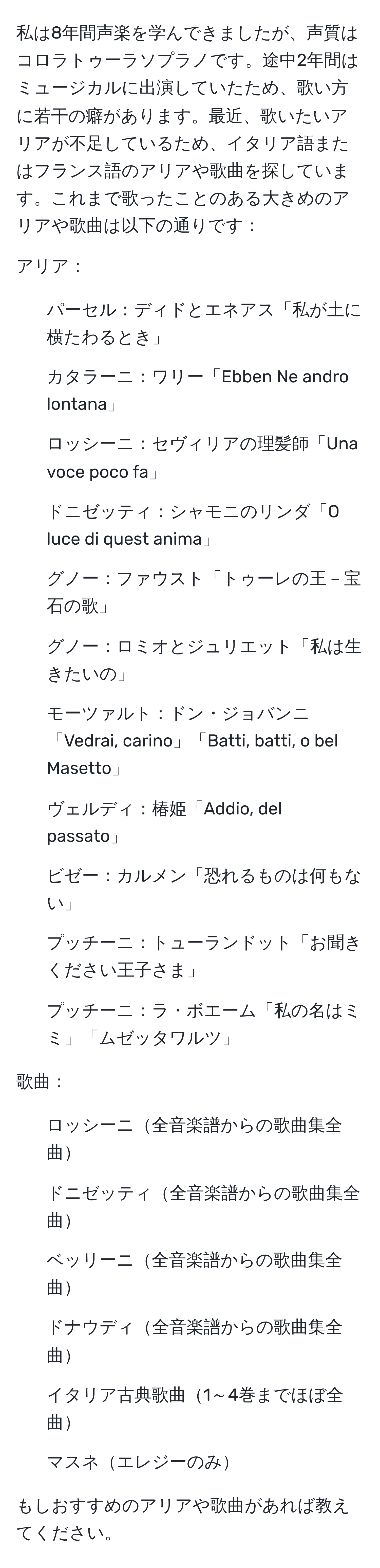 私は8年間声楽を学んできましたが、声質はコロラトゥーラソプラノです。途中2年間はミュージカルに出演していたため、歌い方に若干の癖があります。最近、歌いたいアリアが不足しているため、イタリア語またはフランス語のアリアや歌曲を探しています。これまで歌ったことのある大きめのアリアや歌曲は以下の通りです：  
  
アリア：  
- パーセル：ディドとエネアス「私が土に横たわるとき」  
- カタラーニ：ワリー「Ebben Ne andro lontana」  
- ロッシーニ：セヴィリアの理髪師「Una voce poco fa」  
- ドニゼッティ：シャモニのリンダ「O luce di quest anima」  
- グノー：ファウスト「トゥーレの王－宝石の歌」  
- グノー：ロミオとジュリエット「私は生きたいの」  
- モーツァルト：ドン・ジョバンニ「Vedrai, carino」「Batti, batti, o bel Masetto」  
- ヴェルディ：椿姫「Addio, del passato」  
- ビゼー：カルメン「恐れるものは何もない」  
- プッチーニ：トューランドット「お聞きください王子さま」  
- プッチーニ：ラ・ボエーム「私の名はミミ」「ムゼッタワルツ」  
  
歌曲：  
- ロッシーニ全音楽譜からの歌曲集全曲  
- ドニゼッティ全音楽譜からの歌曲集全曲  
- ベッリーニ全音楽譜からの歌曲集全曲  
- ドナウディ全音楽譜からの歌曲集全曲  
- イタリア古典歌曲1～4巻までほぼ全曲  
- マスネエレジーのみ  
  
もしおすすめのアリアや歌曲があれば教えてください。
