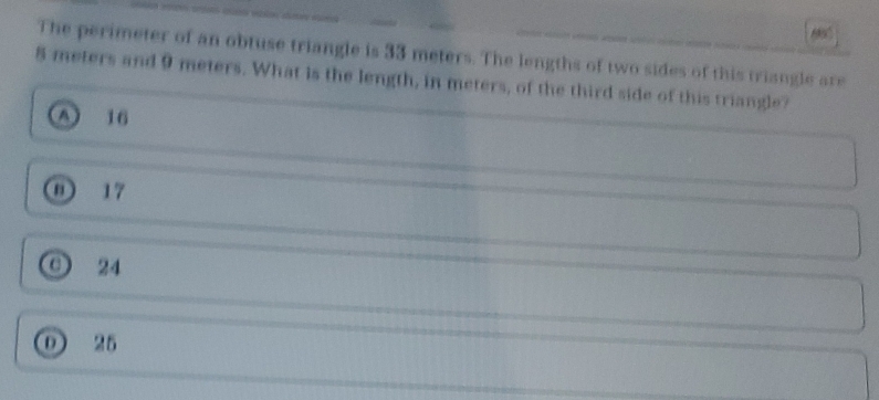 The perimeter of an obtuse triangle is 33 meters. The lengths of two sides of this triangle are
8 meters and 9 meters. What is the length, in meters, of the third side of this triangle?
A 16
① 17
O 24
① 25