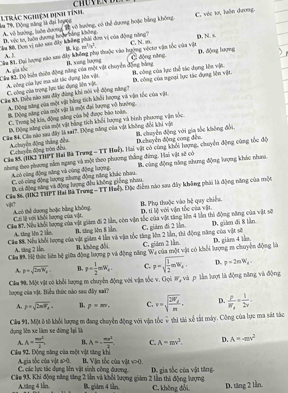 trác nghiệm định tính.
A. vô hướng, luôn dương, B) vô hướng, có thể dương hoặc bằng không, C. véc tơ, luôn dương.
âu 79. Động năng là đại lượng
D. véc tơ, luôn dương hoặe bằng không.
Sâu 80. Đơn vị nào sau đây không phải đơn vị của động năng? D. N. s.
B. kg. m^2/s^2. C. N. m.
Câu 81. Đại lượng nào sau đây không phụ thuộc vào hướng véctơ vận tốc của vật
A. J.
B. xung lượng C động năng. D. động lượng
Câu 82. Độ biến thiên động năng của một vật chuyển động bằng A. gia tốc B. công của lực thế tác dụng lên vật.
A. công của lực ma sát tác dụng lên vật.
C. công của trọng lực tác dụng lên vật. D. công của ngoại lực tác dụng lên vật.
Câu 83. Điều nào sau đây đủng khi nói về động năng?
A. Động năng của một vật bằng tích khối lượng và vận tốc của vật.
B. Động năng của một vật là một đại lượng vô hướng.
C. Trong hệ kín, động năng của hệ được bảo toàn.
D. Động năng của một vật bằng tích khối lượng và bình phương vận tốc.
B. chuyển động với gia tốc không đổi.
Câu 84. Câu nào sau đây là sai?. Động năng của vật không đổi khi vật
A.chuyển động thẳng đều.
D.chuyển động cong đều.
Câu 85. (HK2 THPT Hai Bà Trưng - TT Huế). Hai vật có cùng khối lượng, chuyển động cùng tốc độ
C.chuyển động tròn đều.
nhưng theo phương nằm ngang và một theo phương thẳng đứng. Hai vật sẽ có
A.có cùng động năng và cùng động lượng. B. cùng động năng nhưng động lượng khác nhau.
C. có cùng động lượng nhưng động năng khác nhau.
D. cả động năng và động lượng đều không giống nhau.
Câu 86. (HK2 THPT Hai Bà Trưng - TT Huế). Đặc điểm nào sau đây không phải là động năng của một
vật?
Acó thể dương hoặc bằng không.  B. Phụ thuộc vào hệ quy chiếu.
C.ti lệ với khối lượng của vật. D. tỉ lệ với vận tốc của vật.
Câu 87. Nếu khối lượng của vật giảm đi 2 lần, còn vận tốc của vật tăng lên 4 lần thì động năng của vật sẽ
A. tăng lên 2 lần. B. tăng lên 8 lần. C. giảm đi 2 lần. D. giảm đi 8 lần.
Câu 88. Nếu khối lượng của vật giảm 4 lần và vận tốc tăng lên 2 lần, thì động năng của vật sẽ
A. tăng 2 lần. B. không đổi. C. giảm 2 lần.
D. giảm 4 lần.
Câu 89. Hệ thức liên hệ giữa động lượng p và động năng Wa của một vật có khối lượng m chuyển động là
A. p=sqrt(2mW_d)· B. p= 1/2 mW_d.
C. p=sqrt(frac 1)2mW_d. D. p=2mW_d.
Câu 90. Một vật có khối lượng m chuyển động với vận tốc v. Gọi W_d và p lần lượt là động năng và động
lượng của vật. Biểu thức nào sau đây sai?
A. p=sqrt(2mW_d). B. p=mv. C. v=sqrt(frac 2W_d)m.
D. frac pW_d= 1/2v .
Câu 91. Một ô tô khối lượng m đang chuyển động với vận tốc ỹ thì tài xế tắt máy. Công của lực ma sát tác
dụng lên xe làm xe dừng lại là
B.
A. A= mv^2/2 . A=- mv^2/2 . C. A=mv^2.
D. A=-mv^2
Câu 92. Động năng của một vật tăng khi
A.gia tốc của vật a>0. B. Vận tốc của vật v>0.
C. các lực tác dụng lên vật sinh công dương.  D. gia tốc của vật tăng.
Câu 93. Khi động năng tăng 2 lần và khối lượng giảm 2 lần thì động lượng
A.tăng 4 lần. B. giảm 4 lần. C. không đổi.
D. tăng 2 lần.