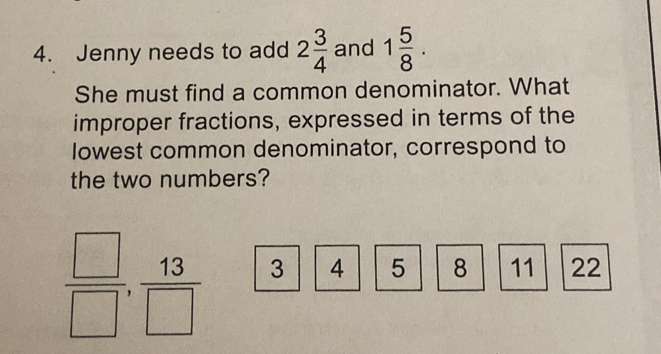 Jenny needs to add 2 3/4  and 1 5/8 . 
She must find a common denominator. What 
improper fractions, expressed in terms of the 
lowest common denominator, correspond to 
the two numbers?
 □ /□  ,  13/□   3 4 5 8 11 22