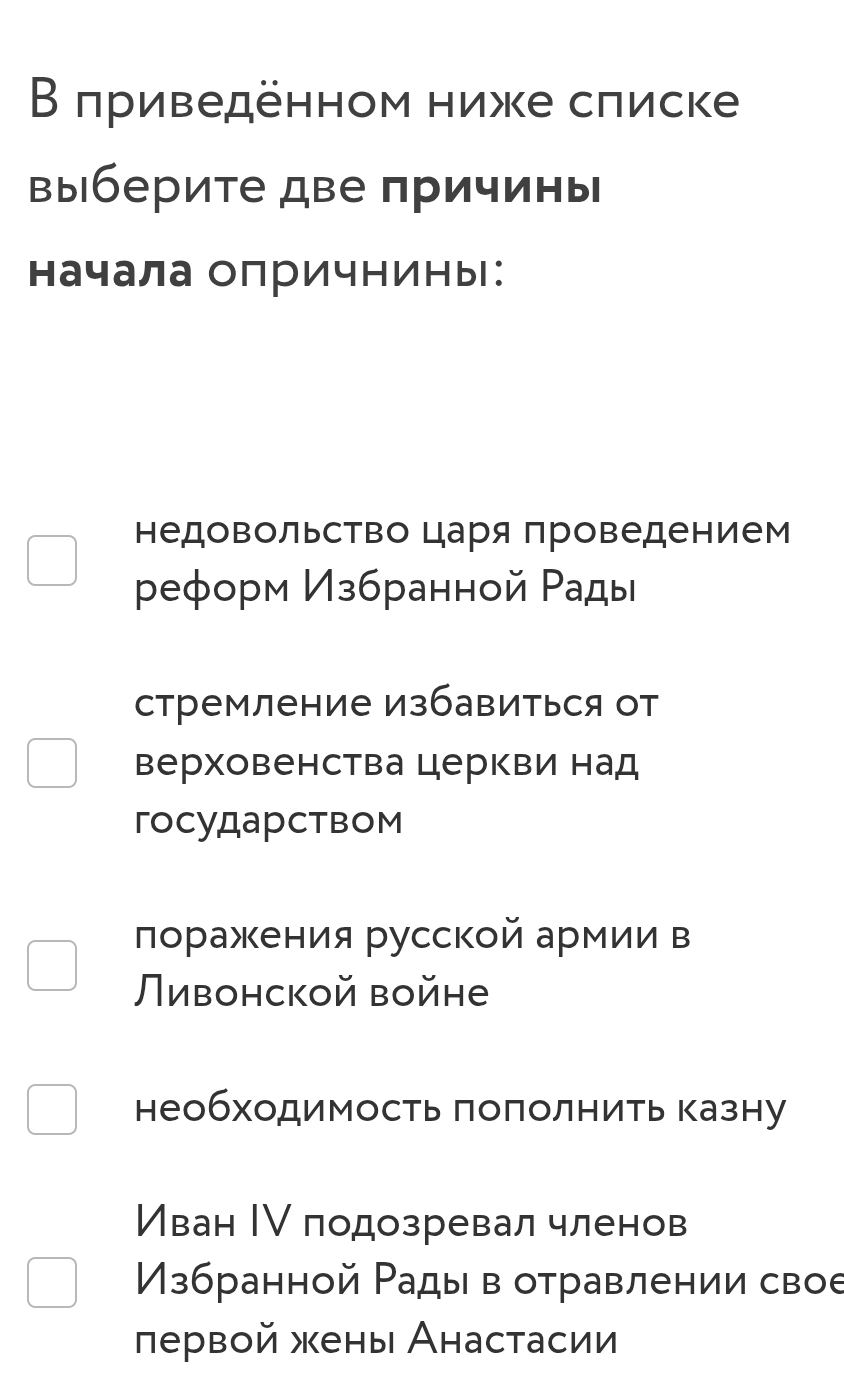 Β πриведенном ниже слиске
выберите две причинь
начала олричнины:
недовольство царя проведением
реформ Избранной Ρады
стремление избавиться от
верховенства церкви над
государством
πоражения русской армии в
Ливонской войне
необходимость πоπолнить казну
Иван Ιν подозревал членов
Избранной Рады в отравлении свое
лервой жены Анастасии