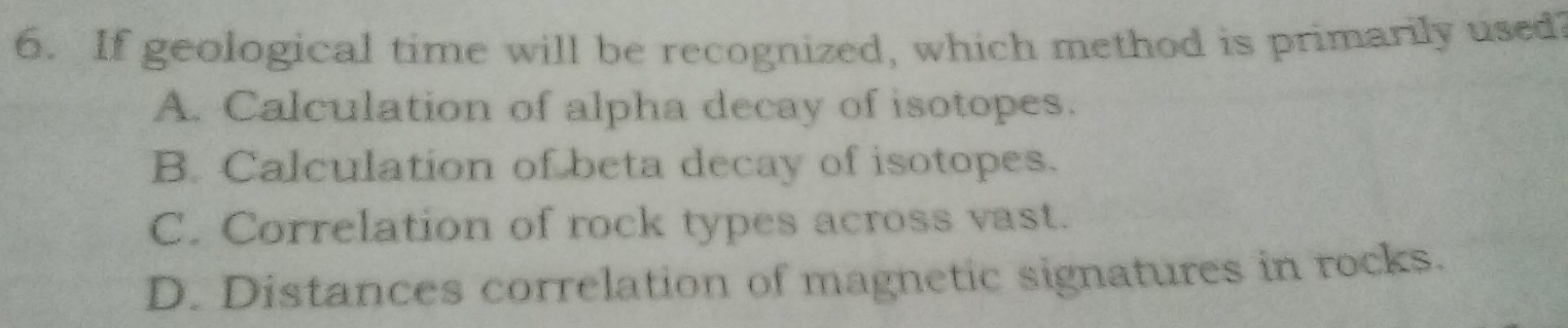 If geological time will be recognized, which method is primarily used
A. Calculation of alpha decay of isotopes.
B. Calculation of beta decay of isotopes.
C. Correlation of rock types across vast.
D. Distances correlation of magnetic signatures in rocks.