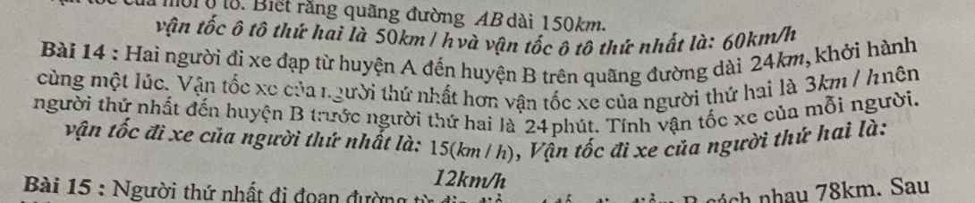 là mời ở lo. Biết rằng quãng đường AB dài 150km. 
vận tốc ô tô thứ hai là 50km / hvà vận tốc ô tô thứ nhất là: 60km/h
Bài 14 : Hai người đi xe đạp từ huyện A đến huyện B trên quãng đường dài 24km, khởi hành 
cùng một lúc. Vận tốc xe của người thứ nhất hơn vận tốc xe của người thứ hai là 3km / h nên 
người thứ nhất đến huyện B trước người thứ hai là 24phút. Tính vận tốc xe của mỗi người. 
vận tốc đi xe của người thứ nhất là: 15(km/ h), Vận tốc đi xe của người thứ hai là:
12km/h
Bài 15 : Người thứ nhất đi đoan đường n h nhau 78km. Sau