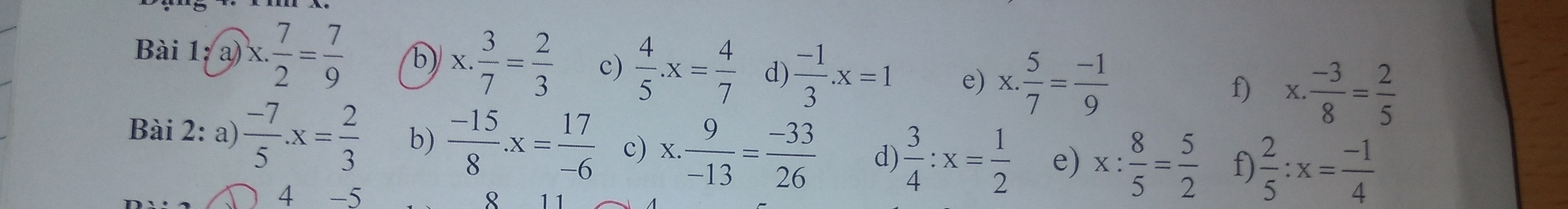 Bài 1; a) x. 7/2 = 7/9  b) x. 3/7 = 2/3  c)  4/5 .x= 4/7  d)  (-1)/3 .x=1 e) x. 5/7 = (-1)/9  x. (-3)/8 = 2/5 
f) 
Bài 2: a)  (-7)/5 .x= 2/3  b)  (-15)/8 .x= 17/-6  c) x. 9/-13 = (-33)/26  d)  3/4 :x= 1/2  e) x: 8/5 = 5/2  f  2/5 :x= (-1)/4 
4 -5 8