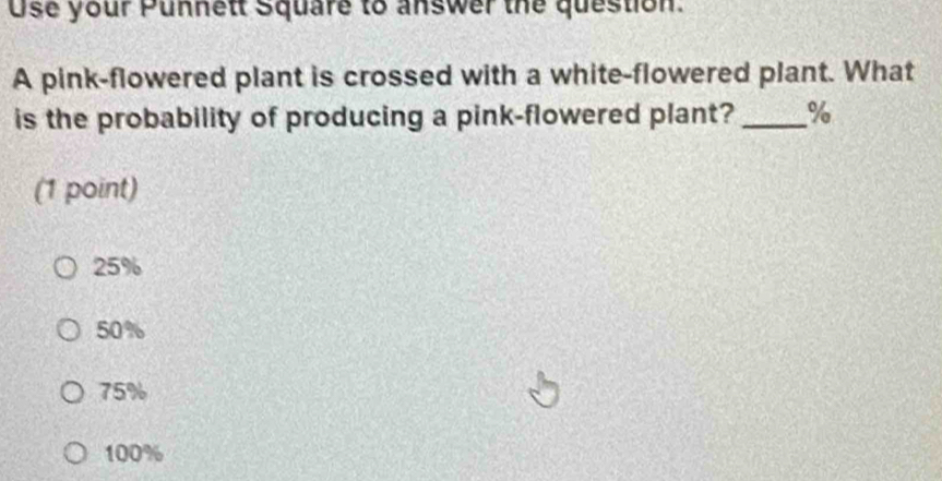 Use your Punnett Square to answer the question.
A pink-flowered plant is crossed with a white-flowered plant. What
is the probability of producing a pink-flowered plant? _ %
(1 point)
25%
50%
75%
100%