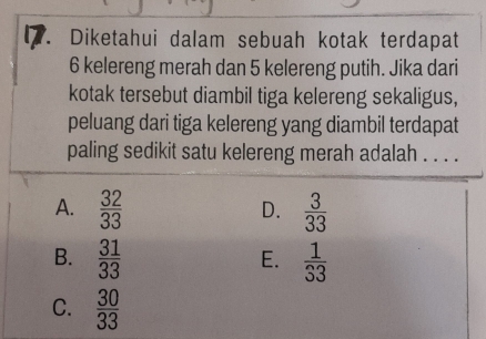 Diketahui dalam sebuah kotak terdapat
6 kelereng merah dan 5 kelereng putih. Jika dari
kotak tersebut diambil tiga kelereng sekaligus,
peluang dari tiga kelereng yang diambil terdapat
paling sedikit satu kelereng merah adalah . . . .
A.  32/33   3/33 
D.
B.  31/33   1/33 
E.
C.  30/33 