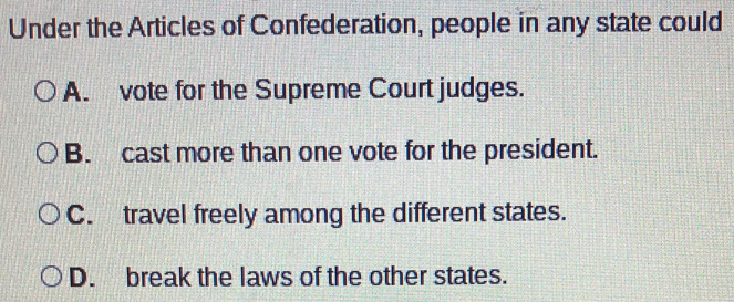 Under the Articles of Confederation, people in any state could
A. vote for the Supreme Court judges.
B. cast more than one vote for the president.
C. travel freely among the different states.
D. break the laws of the other states.