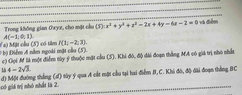 Trong không gian Oxyz, cho mặt cầu (S): x^2+y^2+z^2-2x+4y-6z-2=0 và điểm
A(-1;0;1). 
# a) Mặt cầu (S) có tâm I(1;-2;3). 
b) Điểm A nằm ngoài mặt cầu (S). 
c) Gọi M là một điểm tùy ý thuộc mặt cầu (S). Khi đó, độ dài đoạn thẳng MA có giá trị nhỏ nhất 
là 4-2sqrt(3). 
d) Một đường thẳng (d) tùy ý qua A cất mặt cầu tại hai điểm B,C. Khi đó, độ dài đoạn thẳng BC 
có giá trị nhỏ nhất là 2.