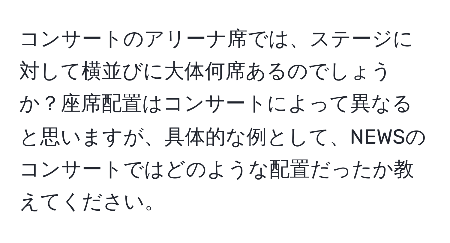 コンサートのアリーナ席では、ステージに対して横並びに大体何席あるのでしょうか？座席配置はコンサートによって異なると思いますが、具体的な例として、NEWSのコンサートではどのような配置だったか教えてください。