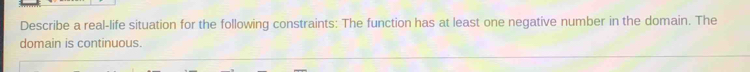 Describe a real-life situation for the following constraints: The function has at least one negative number in the domain. The 
domain is continuous.