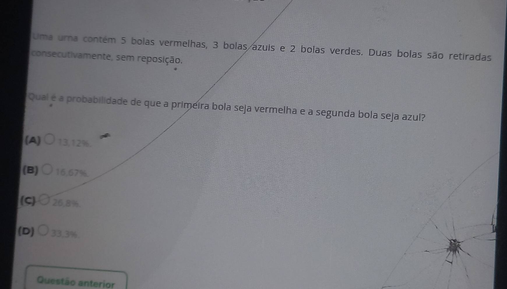 Uma urna contém 5 bolas vermelhas, 3 bolas azuis e 2 bolas verdes. Duas bolas são retiradas
consecutivamente, sem reposição.
Qual é a probabilidade de que a primeira bola seja vermelha e a segunda bola seja azul?
(A) 13,12%.
(B) 16,67%.
(C 26,8%.
(D) 33,3%.
Questão anterior