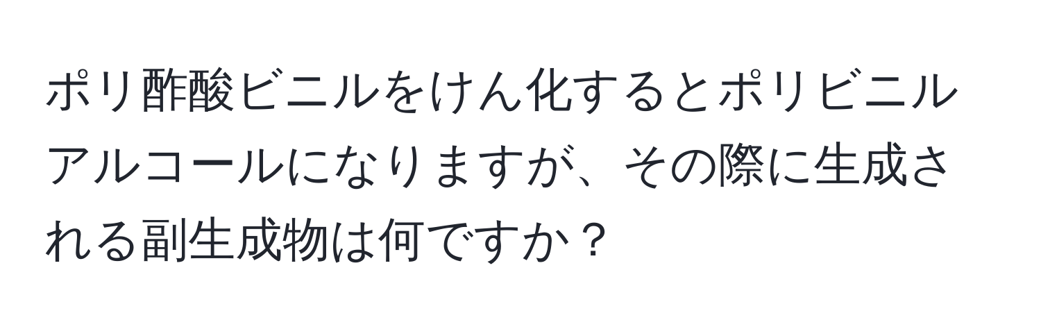 ポリ酢酸ビニルをけん化するとポリビニルアルコールになりますが、その際に生成される副生成物は何ですか？