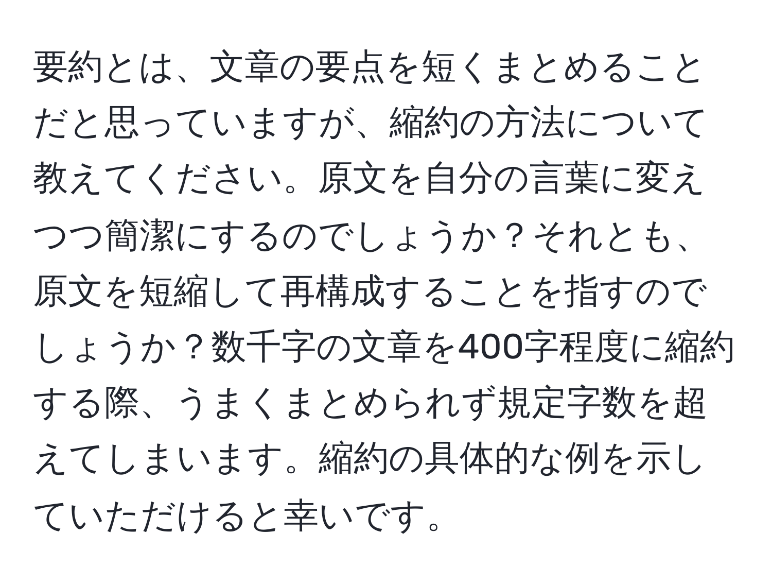 要約とは、文章の要点を短くまとめることだと思っていますが、縮約の方法について教えてください。原文を自分の言葉に変えつつ簡潔にするのでしょうか？それとも、原文を短縮して再構成することを指すのでしょうか？数千字の文章を400字程度に縮約する際、うまくまとめられず規定字数を超えてしまいます。縮約の具体的な例を示していただけると幸いです。