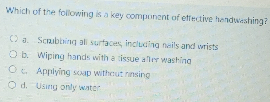 Which of the following is a key component of effective handwashing?
a. Scrubbing all surfaces, including nails and wrists
b. Wiping hands with a tissue after washing
c. Applying soap without rinsing
d. Using only water