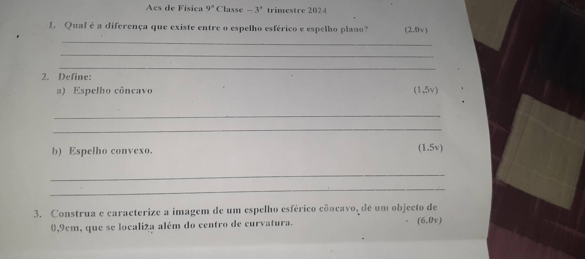 Acs de Física 9^a Classe -3^a trimestre 2024 
1. Qual é a diferença que existe entre o espelho esférico e espelho plano? (2 .0v) 
_ 
_ 
_ 
2. Define: 
a) Espelho côncavo (1,5v)
_ 
_ 
b) Espelho convexo. 
(1.5v) 
_ 
_ 
3. Construa e caracterize a imagem de um espelho esférico côncavo, dé um objecto de
0,9cm, que se localiza além do centro de curvatura.
(6.0v)