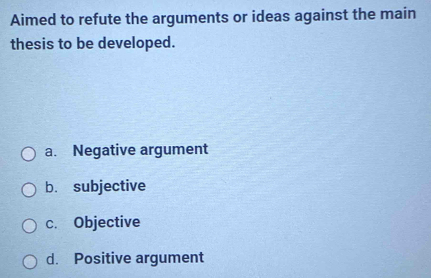 Aimed to refute the arguments or ideas against the main
thesis to be developed.
a. Negative argument
b. subjective
c. Objective
d. Positive argument