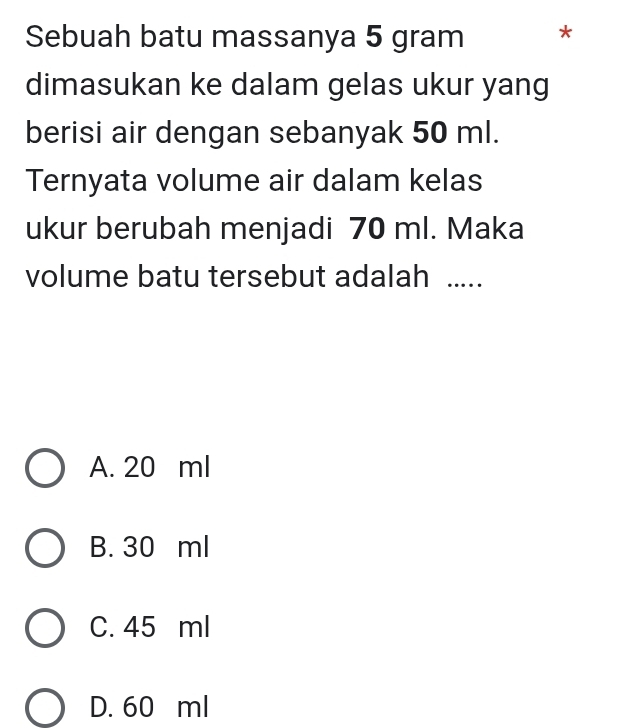 Sebuah batu massanya 5 gram *
dimasukan ke dalam gelas ukur yang
berisi air dengan sebanyak 50 ml.
Ternyata volume air dalam kelas
ukur berubah menjadi 70 ml. Maka
volume batu tersebut adalah .....
A. 20 ml
B. 30 ml
C. 45 ml
D. 60 ml