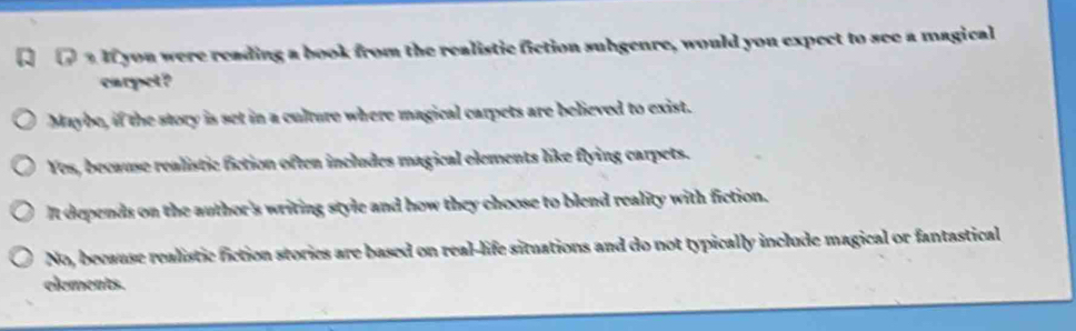 aIf you were reading a book from the realistic fiction subgenre, would you expect to see a magical
carpet?
Maybe, if the story is set in a culture where magical carpets are believed to exist.
Yes, because realistic fiction often includes magical elements like flying carpets.
It depends on the author's writing style and how they choose to blend reality with fiction.
No, becaase realistic fiction stories are based on real-life situations and do not typically include magical or fantastical
elements.