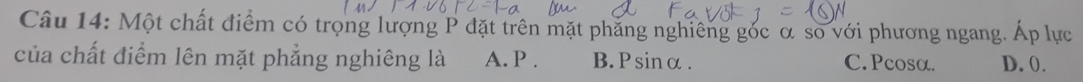 Một chất điểm có trọng lượng P đặt trên mặt phăng nghiêng gốc α so với phương ngang. Áp lực
của chất điểm lên mặt phẳng nghiêng là A. P. B. Psinα. C. Pcosα. D. 0.