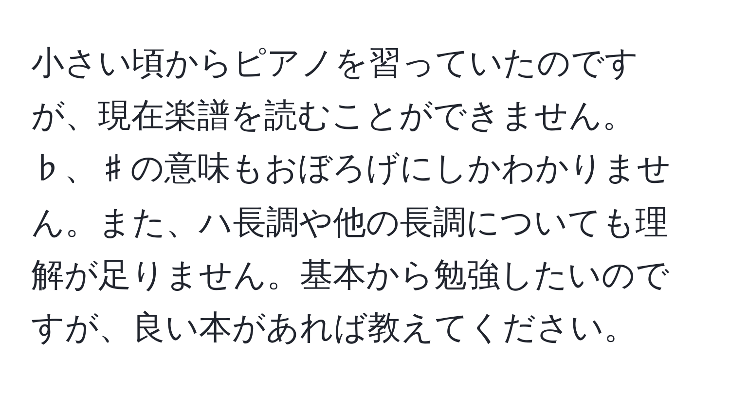 小さい頃からピアノを習っていたのですが、現在楽譜を読むことができません。♭、♯の意味もおぼろげにしかわかりません。また、ハ長調や他の長調についても理解が足りません。基本から勉強したいのですが、良い本があれば教えてください。