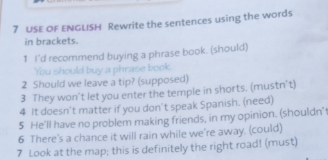 USE OF ENGLISH Rewrite the sentences using the words 
in brackets. 
1 I’d recommend buying a phrase book. (should) 
You should buy a phrase book. 
2 Should we leave a tip? (supposed) 
3 They won’t let you enter the temple in shorts. (mustn’t) 
4 It doesn’t matter if you don’t speak Spanish. (need) 
5 He’ll have no problem making friends, in my opinion. (shouldn’t 
6 There’s a chance it will rain while we’re away. (could) 
7 Look at the map; this is definitely the right road! (must)