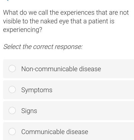 What do we call the experiences that are not
visible to the naked eye that a patient is
experiencing?
Select the correct response:
Non-communicable disease
Symptoms
Signs
Communicable disease