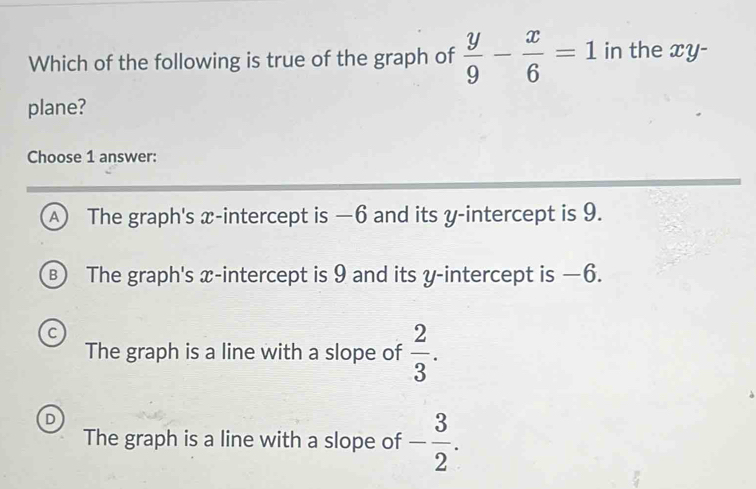 Which of the following is true of the graph of  y/9 - x/6 =1 in the xy -
plane?
Choose 1 answer:
A The graph's x-intercept is —6 and its y-intercept is 9.
) The graph's x-intercept is 9 and its y-intercept is —6.
C
The graph is a line with a slope of  2/3 .
D
The graph is a line with a slope of - 3/2 .