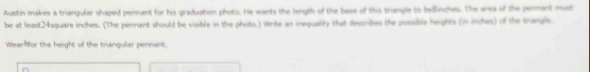 Austin makes a triangular shaped pennant for his graduation photo. He wants the length of the base of this trangle to beillinches. The area of the pennant must 
be at least24square inches. (The pennant should be visible in the photo.) Write an inequality that describes the posible heights (in inches) of the trangle 
Wearlor the height of the triangular pennant.