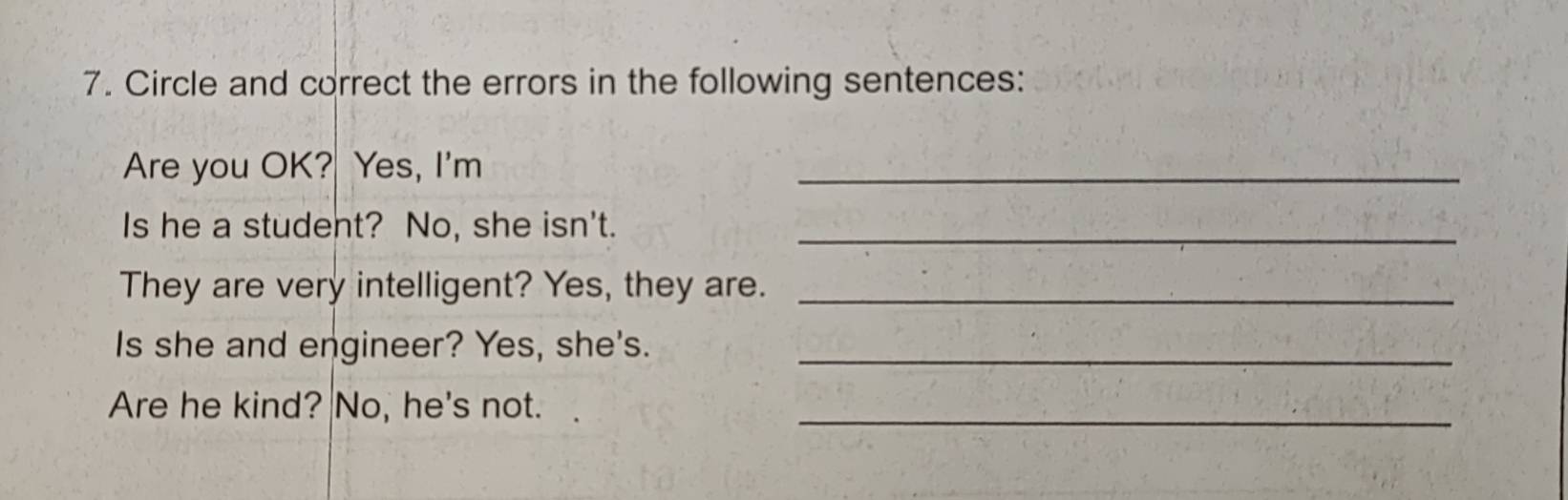 Circle and correct the errors in the following sentences: 
Are you OK? Yes, I'm 
_ 
Is he a student? No, she isn't._ 
They are very intelligent? Yes, they are._ 
Is she and engineer? Yes, she's._ 
Are he kind? No, he's not._