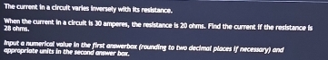 The current in a circult varies inversely with its resistance.
28 ohms. When the current in a circuit is 30 amperes, the resistance is 20 ohms. Find the current if the resistance is 
Input a numerical value in the first answerbox (rounding to two decimal places if necessary) and 
appropriate units in the second answer box.