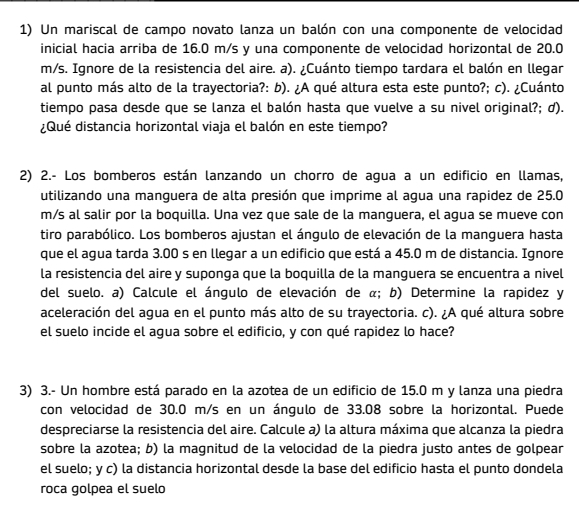 Un mariscal de campo novato lanza un balón con una componente de velocidad
inicial hacia arriba de 16.0 m/s y una componente de velocidad horizontal de 20.0
m/s. Ignore de la resistencia del aire. a). ¿Cuánto tiempo tardara el balón en llegar
al punto más alto de la trayectoria?: b). ¿A qué altura esta este punto?; c). ¿Cuánto
tiempo pasa desde que se lanza el balón hasta que vuelve a su nivel original?; d).
¿Qué distancia horizontal viaja el balón en este tiempo?
2) 2.- Los bomberos están lanzando un chorro de agua a un edificio en llamas,
utilizando una manguera de alta presión que imprime al agua una rapidez de 25.0
m/s al salir por la boquilla. Una vez que sale de la manguera, el agua se mueve con
tiro parabólico. Los bomberos ajustan el ángulo de elevación de la manguera hasta
que el agua tarda 3.00 s en llegar a un edificio que está a 45.0 m de distancia. Ignore
la resistencia del aire y suponga que la boquilla de la manguera se encuentra a nivel
del suelo. a) Calcule el ángulo de elevación de α; b) Determine la rapidez y
aceleración del agua en el punto más alto de su trayectoria. c). ¿A qué altura sobre
el suelo incide el agua sobre el edificio, y con qué rapidez lo hace?
3) 3.- Un hombre está parado en la azotea de un edificio de 15.0 m y lanza una piedra
con velocidad de 30.0 m/s en un ángulo de 33.08 sobre la horizontal. Puede
despreciarse la resistencia del aire. Calcule a) la altura máxima que alcanza la piedra
sobre la azotea; b) la magnitud de la velocidad de la piedra justo antes de golpear
el suelo; y c) la distancia horizontal desde la base del edificio hasta el punto dondela
roca golpea el suelo