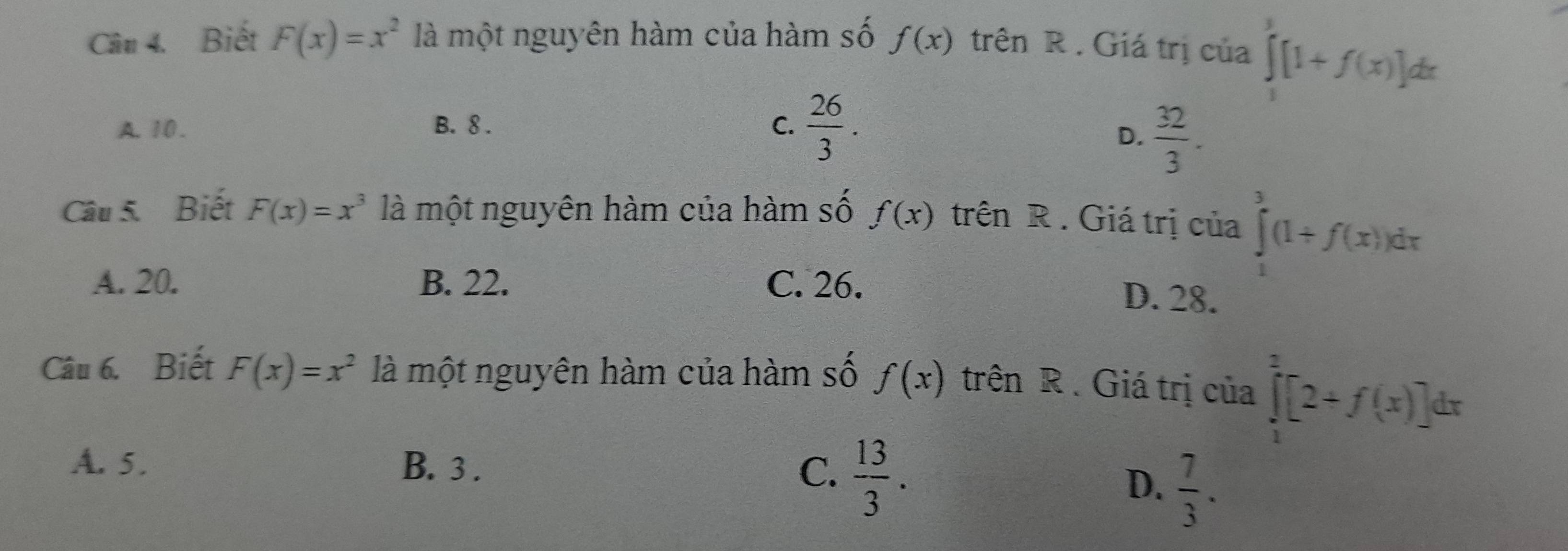 Biết F(x)=x^2 là một nguyên hàm của hàm số f(x) trên R . Giá trị của ∈tlimits _1^(3[1+f(x)]dx
A. 10. B. 8. C. frac 26)3.
D.  32/3 . 
Câu 5. Biết F(x)=x^3 là một nguyên hàm của hàm số f(x) trên R . Giá trị của ∈tlimits _1^(3(1+f(x))dx
A. 20. B. 22. C. 26.
D. 28.
Câu 6. Biết F(x)=x^2) là một nguyên hàm của hàm số f(x) trên R. Giá trị của ∈tlimits _1^(2[2+f(x)]dx
A. 5. B. 3.
C. frac 13)3.
D.  7/3 .