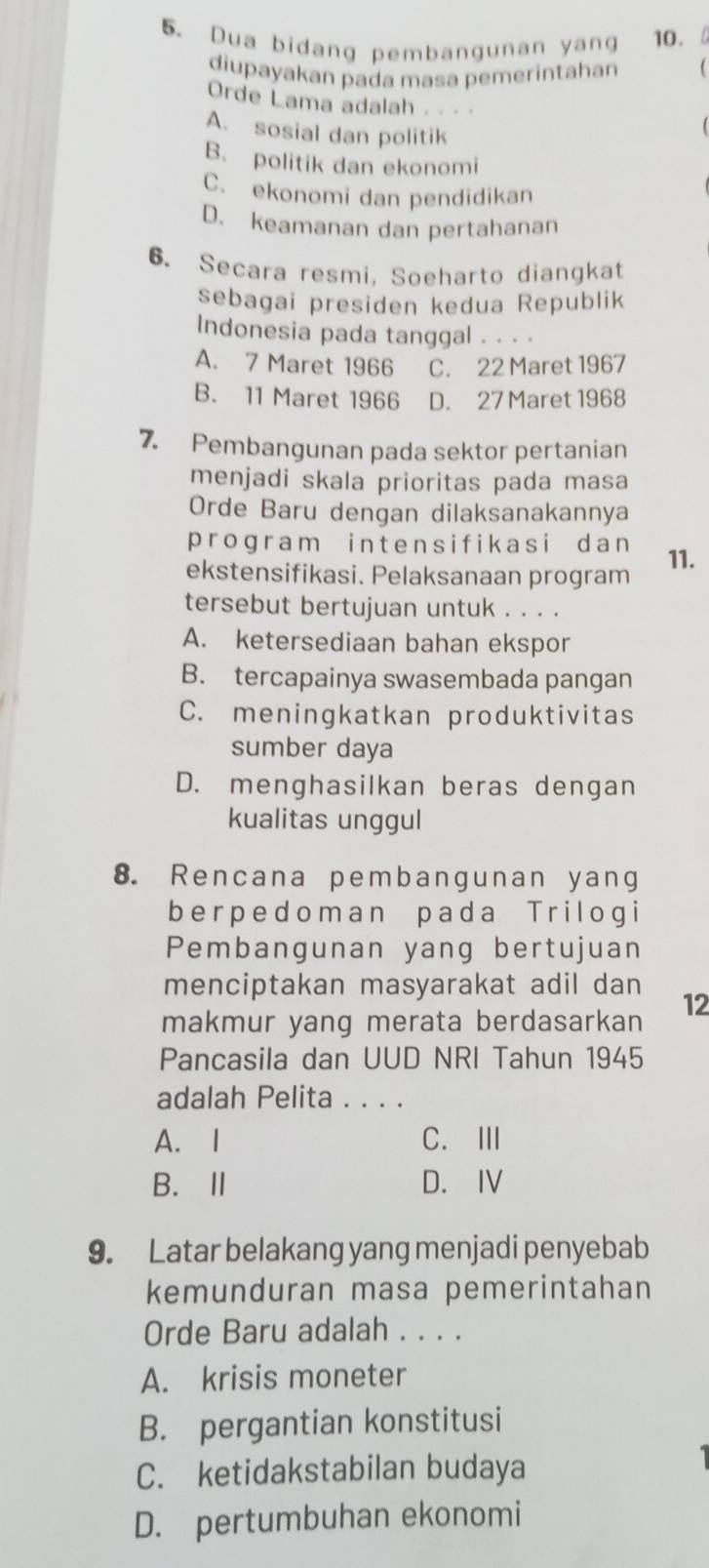 Dua bidang pembangunan yang 10. 
diupayakan pada masa pemerintahan (
Orde Lama adalah .. · ·
A. sosial dan politik
B. politik dan ekonomi
C. ekonomi dan pendidikan
D. keamanan dan pertahanan
6. Secara resmi, Soeharto diangkat
sebagai presiden kedua Republik
Indonesia pada tanggal . . . .
A. 7 Maret 1966 C. 22 Maret 1967
B. 11 Maret 1966 D. 27 Maret 1968
7. Pembangunan pada sektor pertanian
menjadi skala prioritas pada masa
Orde Baru dengan dilaksanakannya
program intensifikasi dan
ekstensifikasi. Pelaksanaan program 11.
tersebut bertujuan untuk . . . .
A. ketersediaan bahan ekspor
B. tercapainya swasembada pangan
C. meningkatkan produktivitas
sumber daya
D. menghasilkan beras dengan
kualitas unggul
8. Rencana pembangunan yang
berpedoman pada Trilogi
Pembangunan yang bertujuan
menciptakan masyarakat adil dan
makmur yang merata berdasarkan 12
Pancasila dan UUD NRI Tahun 1945
adalah Pelita . . . .
A. I C.Ⅲ
B.Ⅱ D. IV
9. Latar belakang yang menjadi penyebab
kemunduran masa pemerintahan
Orde Baru adalah . . . .
A. krisis moneter
B. pergantian konstitusi
C. ketidakstabilan budaya
D. pertumbuhan ekonomi