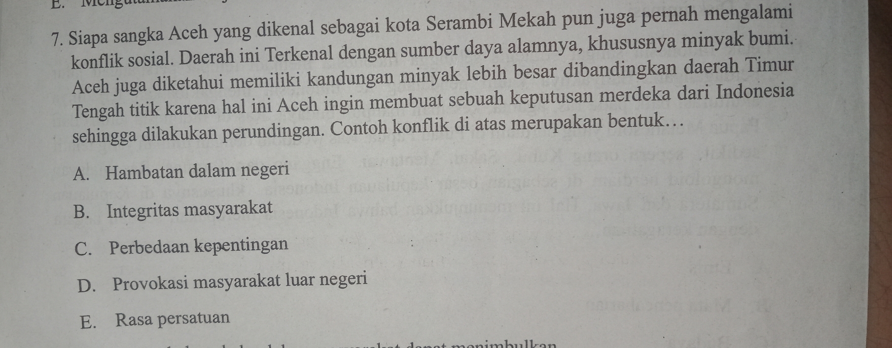 Men
7. Siapa sangka Aceh yang dikenal sebagai kota Serambi Mekah pun juga pernah mengalami
konflik sosial. Daerah ini Terkenal dengan sumber daya alamnya, khususnya minyak bumi.
Aceh juga diketahui memiliki kandungan minyak lebih besar dibandingkan daerah Timur
Tengah titik karena hal ini Aceh ingin membuat sebuah keputusan merdeka dari Indonesia
sehingga dilakukan perundingan. Contoh konflik di atas merupakan bentuk…
A. Hambatan dalam negeri
B. Integritas masyarakat
C. Perbedaan kepentingan
D. Provokasi masyarakat luar negeri
E. Rasa persatuan