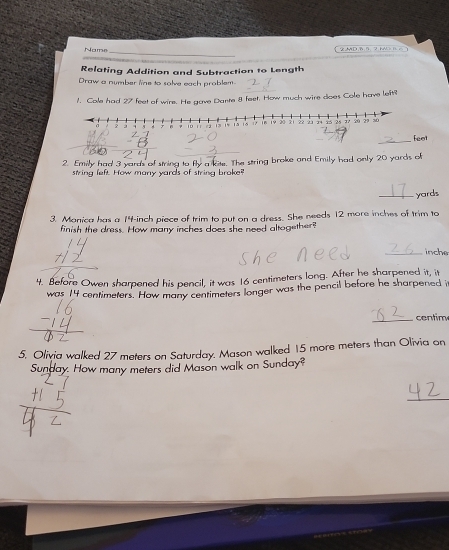 Name 
Relating Addition and Subtraction to Length 
Draw a number line to solve each problem. 
1. Cole had 27 feet of wire. He gave Dante 8 feet. How much wire does Cole have left? 
_
feet
2. Emily had 3 yards of string to fly a lite. The string broke and Emily had only 20 yards of 
string left. How many yards of string broke? 
_ yards
3. Monica has a 14-inch piece of trim to put on a dress. She needs 12 more inches of trim to 
finish the dress. How many inches does she need altogether 
_ inche
4. Before Owen sharpened his pencil, it was 16 centimeters long. After he sharpened it, it 
was 14 centimeters. How many centimeters longer was the pencil before he sharpened it 
_centim 
5, Olivia walked 27 meters on Saturday. Mason walked 15 more meters than Olivia on 
Sunday. How many meters did Mason walk on Sunday? 
_