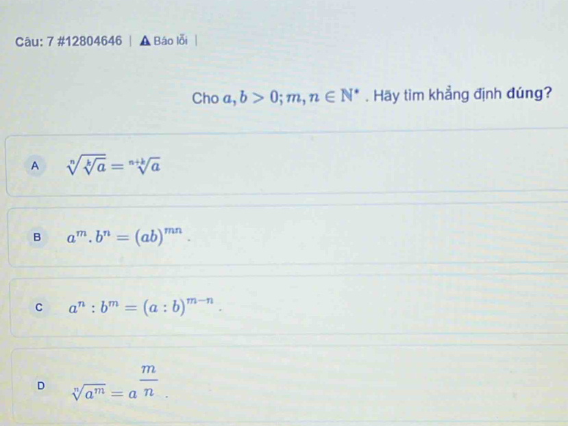 7 #12804646 | ▲ Báo lỗi
Cho a , b>0;m,n∈ N^*. Hãy tim khẳng định đúng?
A sqrt[n](sqrt [k]a)=sqrt[n+k](a)
B a^m.b^n=(ab)^mn.
C a^n:b^m=(a:b)^m-n.
D sqrt[n](a^m)=a^(frac m)n.