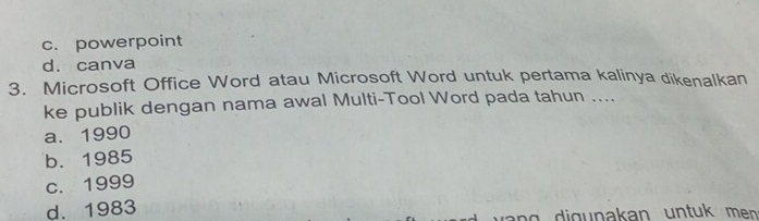 c. powerpoint
d. canva
3. Microsoft Office Word atau Microsoft Word untuk pertama kalinya dikenalkan
ke publik dengan nama awal Multi-Tool Word pada tahun ....
a. 1990
b. 1985
c. 1999
d. 1983
ng i g u nakan un tu men .