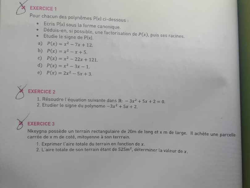 Pour chacun des polynômes P(x) ci-dessous : 
Ecris P(x) sous la forme canonique. 
Déduis-en, si possible, une factorisation de P(x) , puis ses racines. 
Etudie le signe de P(x). 
a) P(x)=x^2-7x+12. 
b) P(x)=x^2-x+5. 
c) P(x)=x^2-22x+121. 
d) P(x)=x^2-3x-1. 
e) P(x)=2x^2-5x+3. 
EXERCICE 2 
1. Résoudre l'équation suivante dans R: -3x^2+5x+2=0. 
2. Etudier le signe du polynome -3x^2+5x+2. 
EXERCICE 3 
Nkeygna possède un terrain rectangulaire de 20m de long et x m de large. Il achète une parcelle 
carrée de x m de coté, mitoyenne à son terrrain. 
1. Exprimer l’aire totale du terrain en fonction de x. 
2. L'aire totale de son terrain étant de 525m^2 , déterminer la valeur de x.