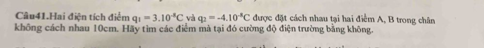 Câu41.Hai điện tích điểm q_1=3.10^(-8)C và q_2=-4.10^(-8)C được đặt cách nhau tại hai điểm A, B trong chân 
không cách nhau 10cm. Hãy tìm các điểm mà tại đó cường độ điện trường bằng không.