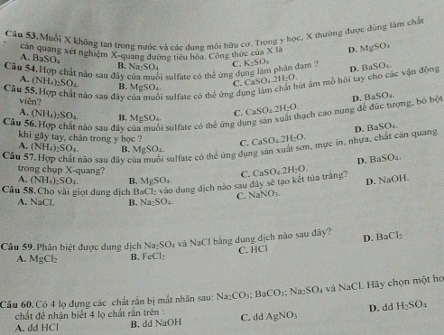 Câu 53, Muổi X không tan trong nước và các dung môi hữu cơ. Trọng y học, X thường được dùng làm chấ
căn quang xét nghiệm X-quang dường tiêu hóa. Công thức của XU D. MgSO_4
A. BaSO₄
B. N a_2SO_4 C. K_2SO_4
Câu 54.Hợp chất nào sau đây c NH_4)_2SO_4 B. MgSO_4. C. CaSO_4.2H_2O. út ẩm mồ hội tay cho các vận động D. BaSO_4.
A. (
bi sulfate có thể ứng dụng làm phân đạm ?
Câu 55.Hợp chất nào sau đây của muối sulfate có the^(frac t)2 ứng dự
viên?
Câu 5 B. MgSO_4 C. CaSO_4.2H_2O. nạch cao nung đễ đúc tượng, bó bột D. BaSO_4.
A (NH_4)_2SO_4
nào sau đây si sulfate có thể ứng dự
D. BaSO_4
khi gãy tay, chân trong y học ?
C. CaSO_4.2H_2O.
Câu 57.Hợp chát nào sau đây của muôi sulfate có thd ứng dụng sản xuất sơn, mực in, nhựa, chất cản quang
A. (NH_4)_2SO_4 B. MgSO_4 BaSO_4.
D.
trong chụp X-quang?
C.
A. (NH_4)_2SO B. MgSO_4
D. NaOH.
Câu 58. Cho vài giọt dung dịch BaCl_2 vào dung địch nào sau đây sẽ tạo kết tủa trắng? CaSO_4.2H_2O.
C. NaNO_3.
NaCl B. Na_2SO_4.
Câu 59. Phân biệt được dung dịch Na_2SO_4 và NaCl bằng dung dịch nào sau đây? D. BaCl_2
C. HC
A. MgCl_2 B. FeCl_2
Câu 60. Có 4 lọ dựng các chất rắn bị mắt nhãn sau: Na_2CO_3;BaCO_3;Na_2SO_4 và NaCL Hãy chọn một họ
chất đề nhận biết 4 lọ chất rắn trên :
A. dd HCl B. dd NaOH C. d AgNO_3 D. dd H_2SO_4