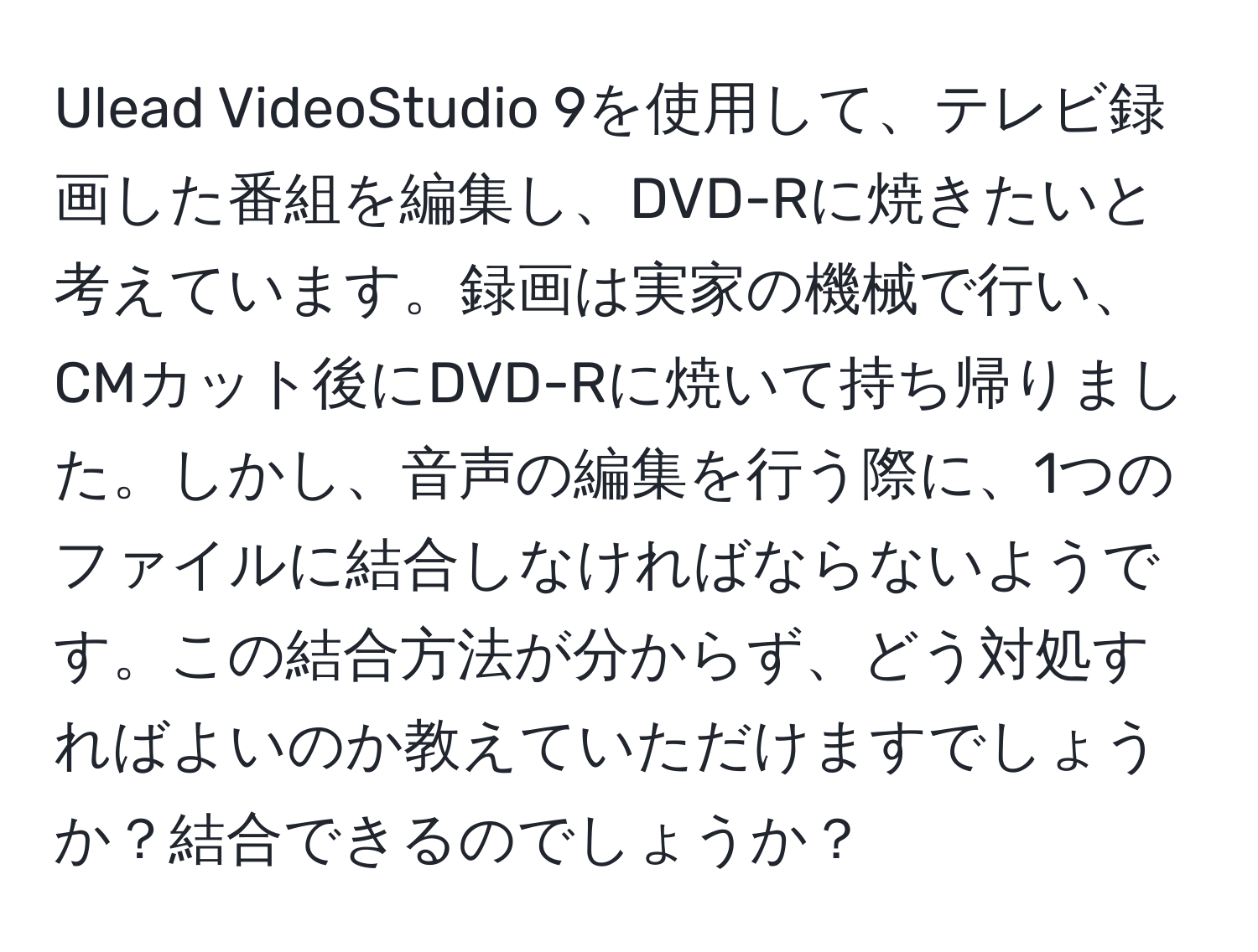 Ulead VideoStudio 9を使用して、テレビ録画した番組を編集し、DVD-Rに焼きたいと考えています。録画は実家の機械で行い、CMカット後にDVD-Rに焼いて持ち帰りました。しかし、音声の編集を行う際に、1つのファイルに結合しなければならないようです。この結合方法が分からず、どう対処すればよいのか教えていただけますでしょうか？結合できるのでしょうか？