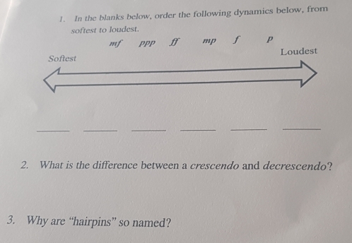 In the blanks below, order the following dynamics below, from 
softest to loudest. 
ff mpp 
_ 
_ 
_ 
_ 
__ 
2. What is the difference between a crescendo and decrescendo? 
3. Why are “hairpins” so named?